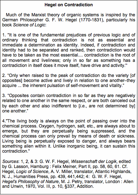 Text Box: Hegel on Contradiction   Much of the Marxist theory of organic systems is inspired by the German Philosopher G. F. W. Hegel (1770-1831), particularly his book Science of Logic:1. "It is one of the fundamental prejudices of previous logic and of ordinary thinking that contradiction is not as essential and immedi-ate a determination as identity. Indeed, if contradiction and identity had to be separated and ranked, then contradiction would have to be taken as the most essential.... contradiction is the root of all movement and liveliness; only in so far as something has a contra-diction in itself does it move itself, have drive and activity.2. Only when raised to the peak of contradiction do the variety [of opposites] become active and lively in relation to one another–they acquire ... the inherent pulsation of self-movement and vitality.3. Opposites contain contradiction in so far as they are negatively related to one another in the same respect, or are both canceled out by each other and also indifferent to [i.e., are not determined by] one another. 4."The living body is always on the point of passing over into the chemical process. Oxygen, hydrogen, salt, etc., are always about to emerge, but they are perpetually being suppressed, and the chemical process can only prevail by means of death or sickness. Living being is perpetually exposed to danger, and always bears something alien within it. Unlike inorganic being, it can sustain this contradiction."Sources: 1, 2, & 3: G. W. F. Hegel, Wissenschaft der Logik, edited by G. Lasson, Hamburg : Felix Meiner, Part II, pp. 58, 60, 61. Cf. Hegel, Logic of Science, A. V. Miller, translator, Atlantic Highlands, N. J., Humanities Press, pp. 439, 441,442; 4:  G. W. F. Hegel, He-gel's Philosophy of Nature, M. J. Petry, translator, London : Allen and Unwin, 1970, Vol. III, p. 10, 337, Addition. 