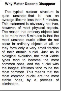 Text Box: Why Matter Doesn�t Disappear   The typical nuclear structure is quite unstable–that is, has an aver-age lifetime less than 5 minutes. This statement is obviously not true, however, of most physical objects. The reason that ordinary objects last a lot more than 5 minutes is that the most unstable nuclei either do not occur in ordinary objects at all, or they form only a very small fraction of their atomic nuclei. Just as in biological evolution, the most viable types tend to become the most common ones, and the nuclei with the longest lifetimes tend to be the most common. This means that the most common nuclei are the most stable ones, by a process of elimi-nation. 